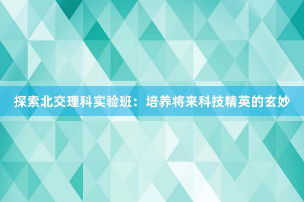 探索北交理科实验班：培养将来科技精英的玄妙